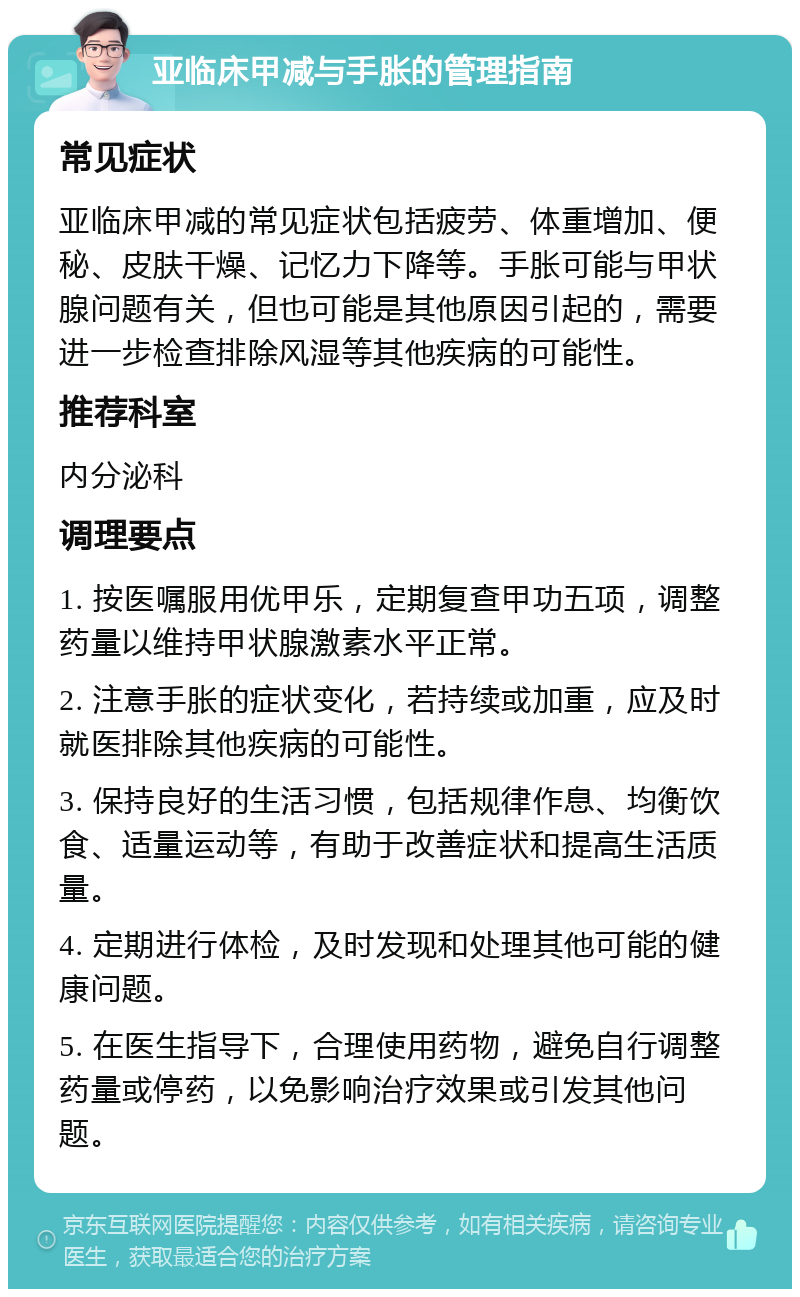 亚临床甲减与手胀的管理指南 常见症状 亚临床甲减的常见症状包括疲劳、体重增加、便秘、皮肤干燥、记忆力下降等。手胀可能与甲状腺问题有关，但也可能是其他原因引起的，需要进一步检查排除风湿等其他疾病的可能性。 推荐科室 内分泌科 调理要点 1. 按医嘱服用优甲乐，定期复查甲功五项，调整药量以维持甲状腺激素水平正常。 2. 注意手胀的症状变化，若持续或加重，应及时就医排除其他疾病的可能性。 3. 保持良好的生活习惯，包括规律作息、均衡饮食、适量运动等，有助于改善症状和提高生活质量。 4. 定期进行体检，及时发现和处理其他可能的健康问题。 5. 在医生指导下，合理使用药物，避免自行调整药量或停药，以免影响治疗效果或引发其他问题。