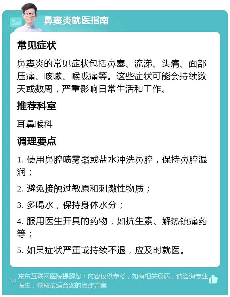 鼻窦炎就医指南 常见症状 鼻窦炎的常见症状包括鼻塞、流涕、头痛、面部压痛、咳嗽、喉咙痛等。这些症状可能会持续数天或数周，严重影响日常生活和工作。 推荐科室 耳鼻喉科 调理要点 1. 使用鼻腔喷雾器或盐水冲洗鼻腔，保持鼻腔湿润； 2. 避免接触过敏原和刺激性物质； 3. 多喝水，保持身体水分； 4. 服用医生开具的药物，如抗生素、解热镇痛药等； 5. 如果症状严重或持续不退，应及时就医。