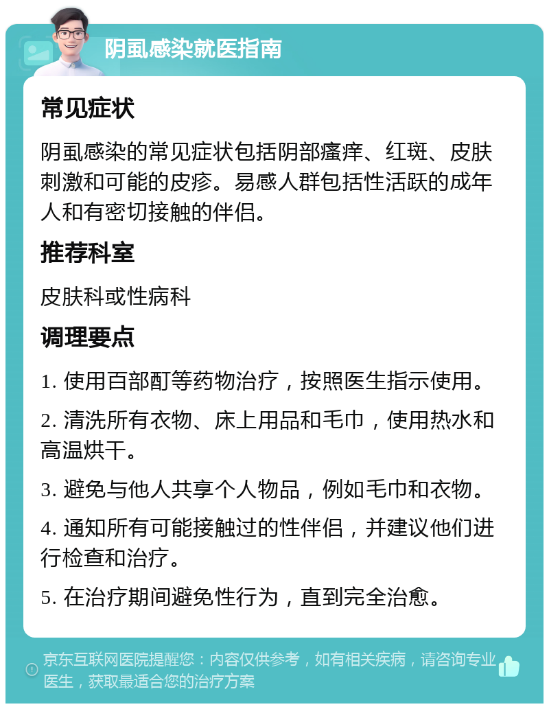 阴虱感染就医指南 常见症状 阴虱感染的常见症状包括阴部瘙痒、红斑、皮肤刺激和可能的皮疹。易感人群包括性活跃的成年人和有密切接触的伴侣。 推荐科室 皮肤科或性病科 调理要点 1. 使用百部酊等药物治疗，按照医生指示使用。 2. 清洗所有衣物、床上用品和毛巾，使用热水和高温烘干。 3. 避免与他人共享个人物品，例如毛巾和衣物。 4. 通知所有可能接触过的性伴侣，并建议他们进行检查和治疗。 5. 在治疗期间避免性行为，直到完全治愈。