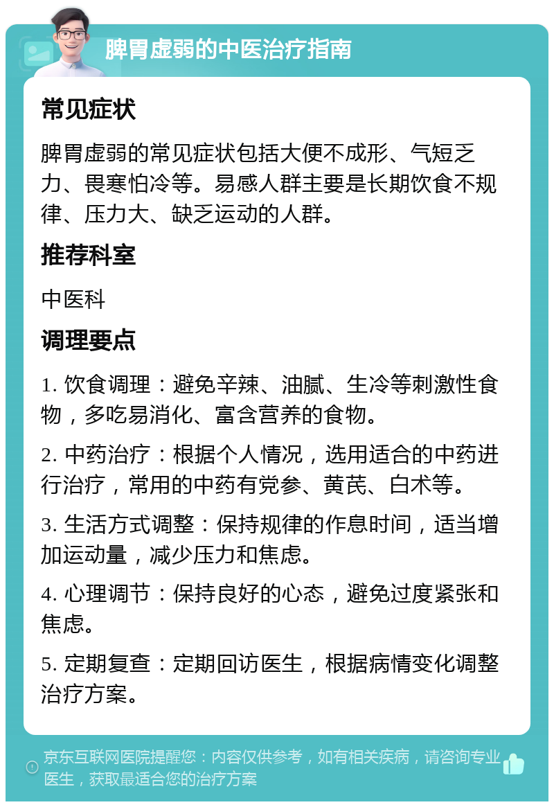 脾胃虚弱的中医治疗指南 常见症状 脾胃虚弱的常见症状包括大便不成形、气短乏力、畏寒怕冷等。易感人群主要是长期饮食不规律、压力大、缺乏运动的人群。 推荐科室 中医科 调理要点 1. 饮食调理：避免辛辣、油腻、生冷等刺激性食物，多吃易消化、富含营养的食物。 2. 中药治疗：根据个人情况，选用适合的中药进行治疗，常用的中药有党参、黄芪、白术等。 3. 生活方式调整：保持规律的作息时间，适当增加运动量，减少压力和焦虑。 4. 心理调节：保持良好的心态，避免过度紧张和焦虑。 5. 定期复查：定期回访医生，根据病情变化调整治疗方案。