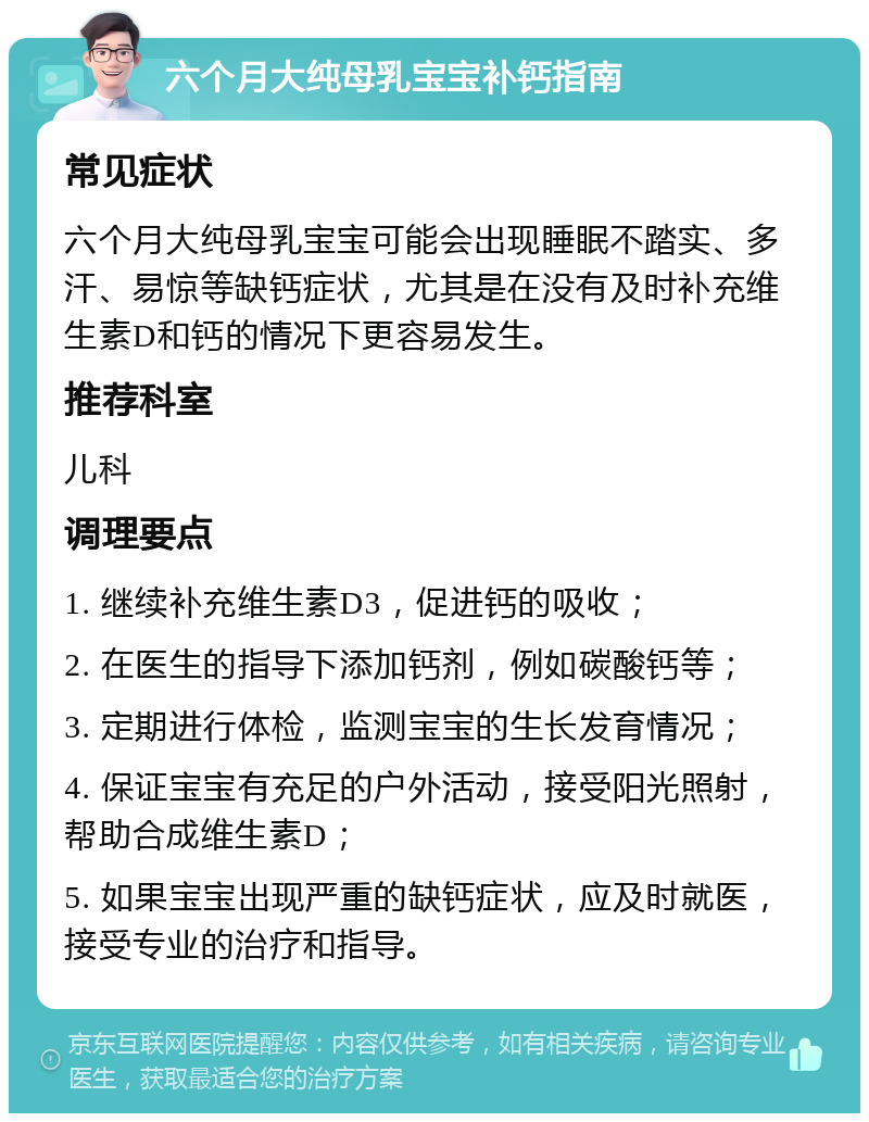 六个月大纯母乳宝宝补钙指南 常见症状 六个月大纯母乳宝宝可能会出现睡眠不踏实、多汗、易惊等缺钙症状，尤其是在没有及时补充维生素D和钙的情况下更容易发生。 推荐科室 儿科 调理要点 1. 继续补充维生素D3，促进钙的吸收； 2. 在医生的指导下添加钙剂，例如碳酸钙等； 3. 定期进行体检，监测宝宝的生长发育情况； 4. 保证宝宝有充足的户外活动，接受阳光照射，帮助合成维生素D； 5. 如果宝宝出现严重的缺钙症状，应及时就医，接受专业的治疗和指导。