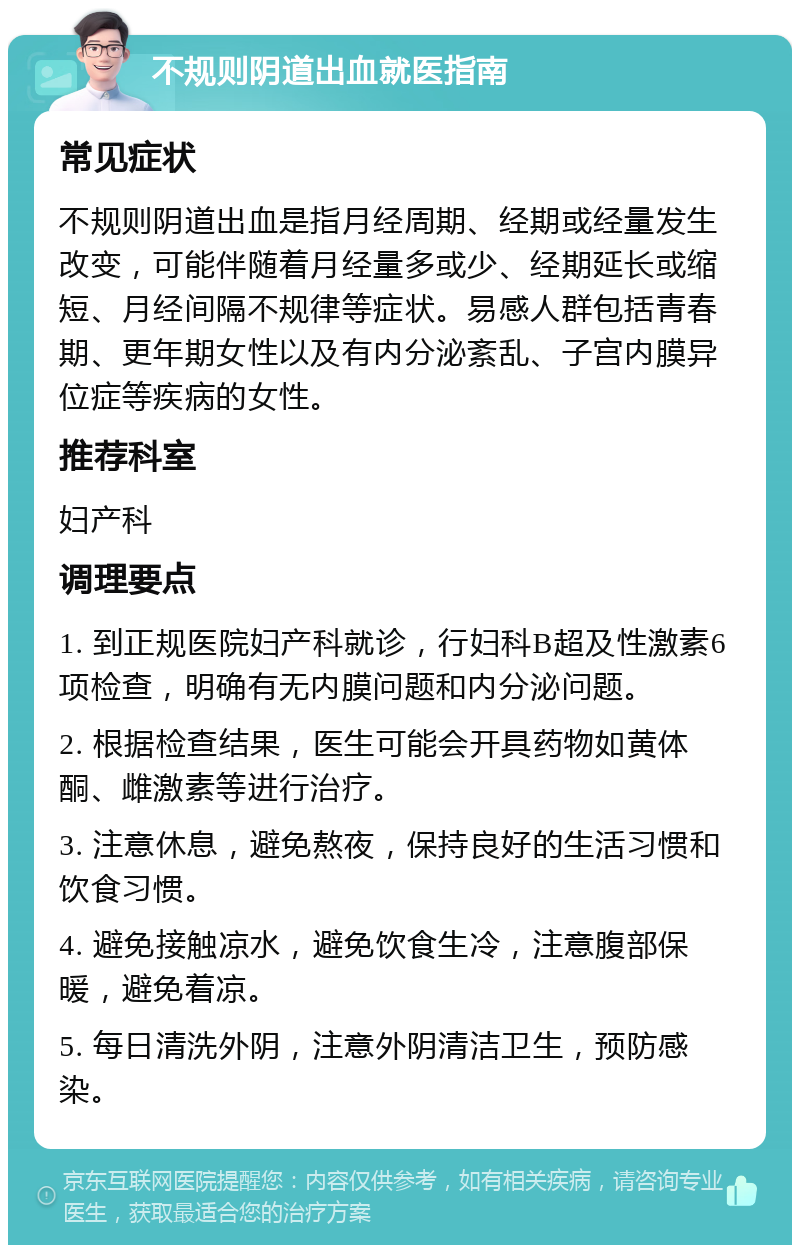 不规则阴道出血就医指南 常见症状 不规则阴道出血是指月经周期、经期或经量发生改变，可能伴随着月经量多或少、经期延长或缩短、月经间隔不规律等症状。易感人群包括青春期、更年期女性以及有内分泌紊乱、子宫内膜异位症等疾病的女性。 推荐科室 妇产科 调理要点 1. 到正规医院妇产科就诊，行妇科B超及性激素6项检查，明确有无内膜问题和内分泌问题。 2. 根据检查结果，医生可能会开具药物如黄体酮、雌激素等进行治疗。 3. 注意休息，避免熬夜，保持良好的生活习惯和饮食习惯。 4. 避免接触凉水，避免饮食生冷，注意腹部保暖，避免着凉。 5. 每日清洗外阴，注意外阴清洁卫生，预防感染。