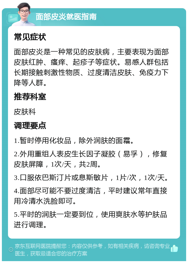 面部皮炎就医指南 常见症状 面部皮炎是一种常见的皮肤病，主要表现为面部皮肤红肿、瘙痒、起疹子等症状。易感人群包括长期接触刺激性物质、过度清洁皮肤、免疫力下降等人群。 推荐科室 皮肤科 调理要点 1.暂时停用化妆品，除外润肤的面霜。 2.外用重组人表皮生长因子凝胶（易孚），修复皮肤屏障，1次/天，共2周。 3.口服依巴斯汀片或息斯敏片，1片/次，1次/天。 4.面部尽可能不要过度清洁，平时建议常年直接用冷清水洗脸即可。 5.平时的润肤一定要到位，使用爽肤水等护肤品进行调理。