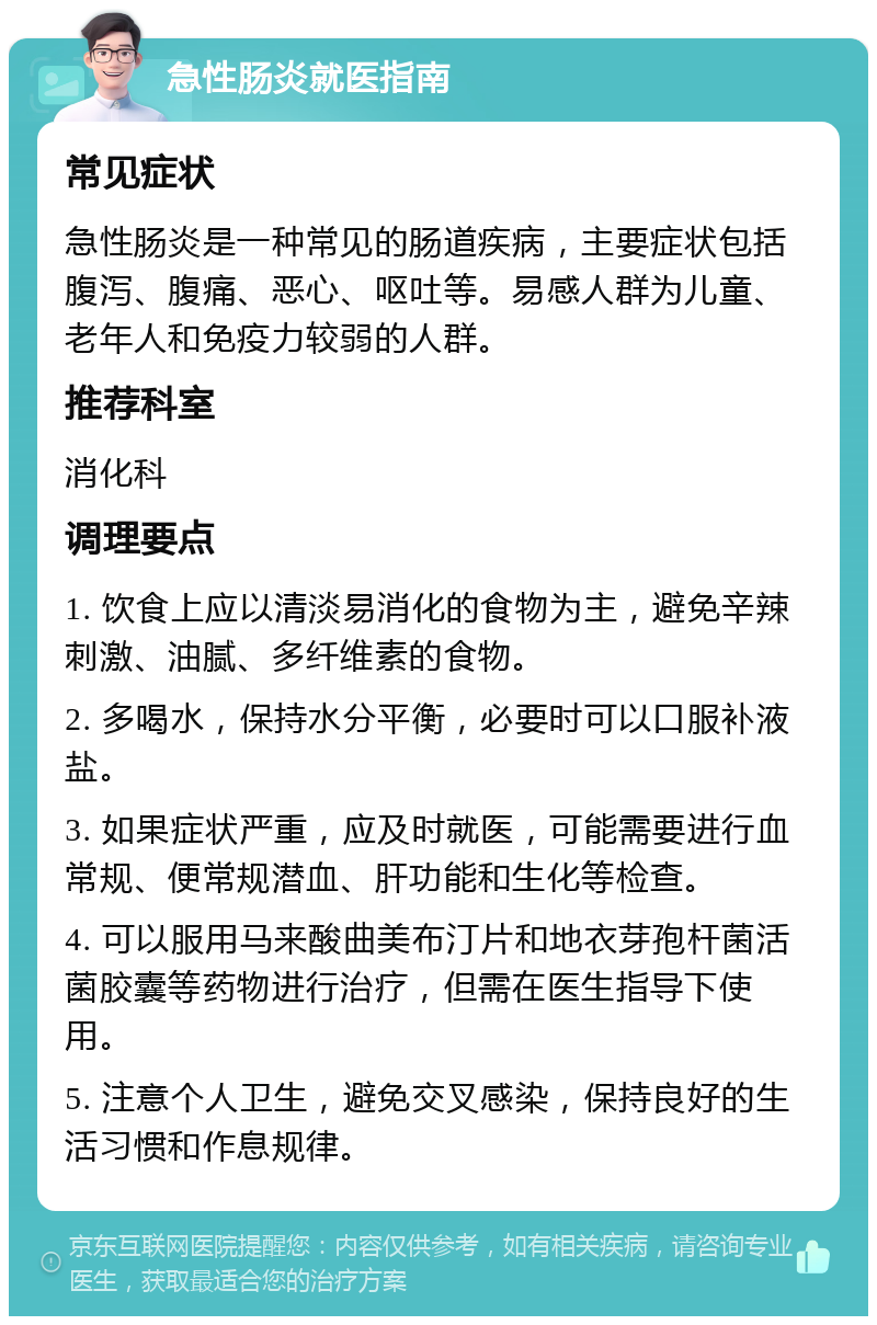 急性肠炎就医指南 常见症状 急性肠炎是一种常见的肠道疾病，主要症状包括腹泻、腹痛、恶心、呕吐等。易感人群为儿童、老年人和免疫力较弱的人群。 推荐科室 消化科 调理要点 1. 饮食上应以清淡易消化的食物为主，避免辛辣刺激、油腻、多纤维素的食物。 2. 多喝水，保持水分平衡，必要时可以口服补液盐。 3. 如果症状严重，应及时就医，可能需要进行血常规、便常规潜血、肝功能和生化等检查。 4. 可以服用马来酸曲美布汀片和地衣芽孢杆菌活菌胶囊等药物进行治疗，但需在医生指导下使用。 5. 注意个人卫生，避免交叉感染，保持良好的生活习惯和作息规律。