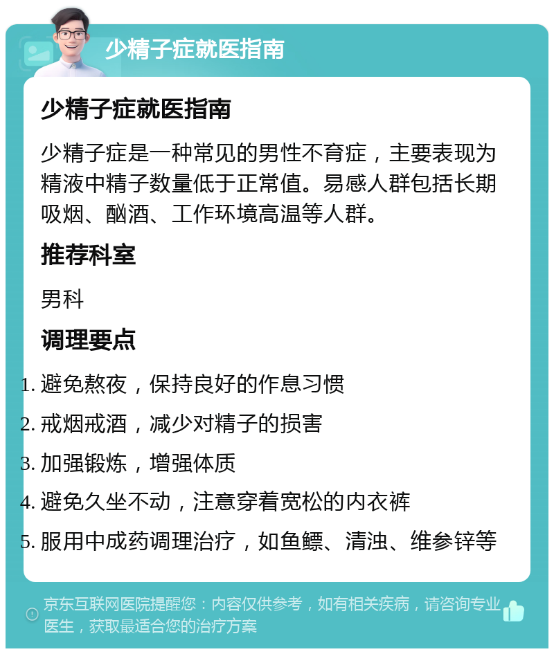 少精子症就医指南 少精子症就医指南 少精子症是一种常见的男性不育症，主要表现为精液中精子数量低于正常值。易感人群包括长期吸烟、酗酒、工作环境高温等人群。 推荐科室 男科 调理要点 避免熬夜，保持良好的作息习惯 戒烟戒酒，减少对精子的损害 加强锻炼，增强体质 避免久坐不动，注意穿着宽松的内衣裤 服用中成药调理治疗，如鱼鳔、清浊、维参锌等