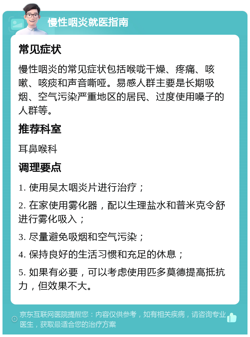 慢性咽炎就医指南 常见症状 慢性咽炎的常见症状包括喉咙干燥、疼痛、咳嗽、咳痰和声音嘶哑。易感人群主要是长期吸烟、空气污染严重地区的居民、过度使用嗓子的人群等。 推荐科室 耳鼻喉科 调理要点 1. 使用吴太咽炎片进行治疗； 2. 在家使用雾化器，配以生理盐水和普米克令舒进行雾化吸入； 3. 尽量避免吸烟和空气污染； 4. 保持良好的生活习惯和充足的休息； 5. 如果有必要，可以考虑使用匹多莫德提高抵抗力，但效果不大。