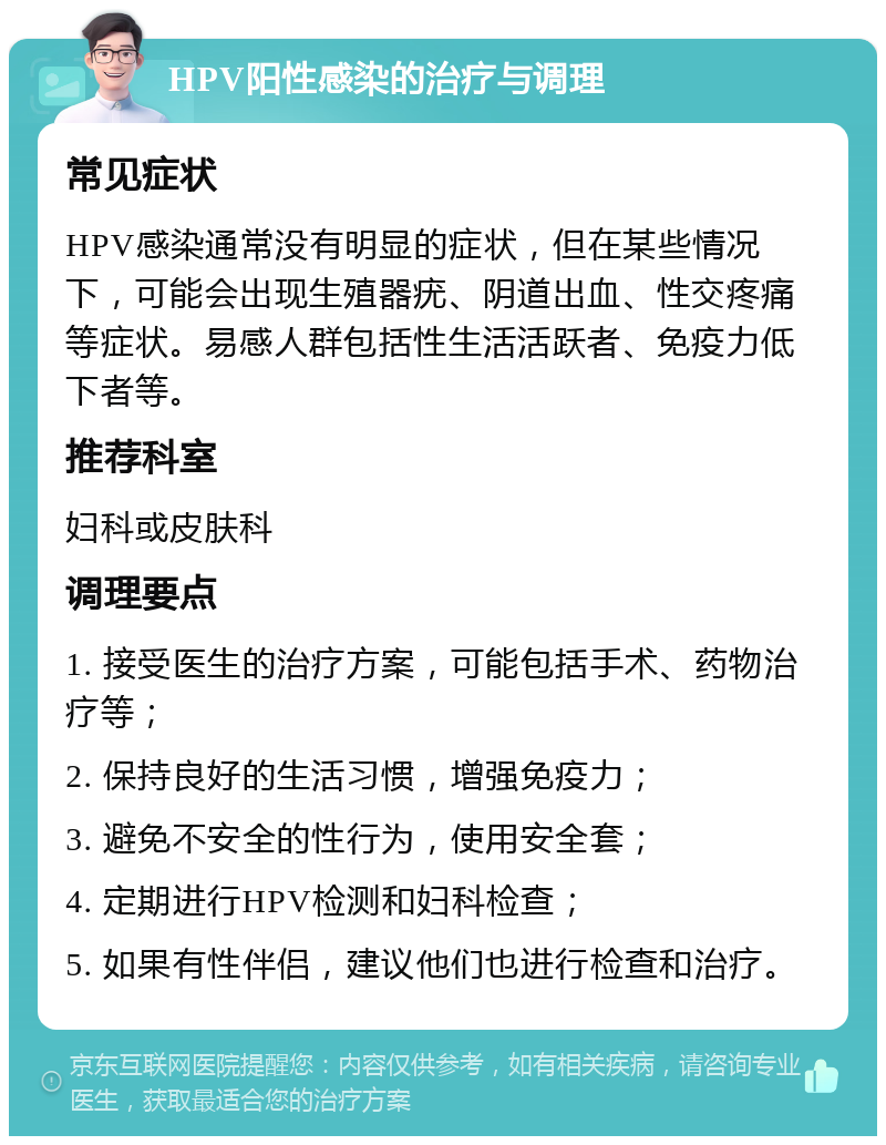 HPV阳性感染的治疗与调理 常见症状 HPV感染通常没有明显的症状，但在某些情况下，可能会出现生殖器疣、阴道出血、性交疼痛等症状。易感人群包括性生活活跃者、免疫力低下者等。 推荐科室 妇科或皮肤科 调理要点 1. 接受医生的治疗方案，可能包括手术、药物治疗等； 2. 保持良好的生活习惯，增强免疫力； 3. 避免不安全的性行为，使用安全套； 4. 定期进行HPV检测和妇科检查； 5. 如果有性伴侣，建议他们也进行检查和治疗。