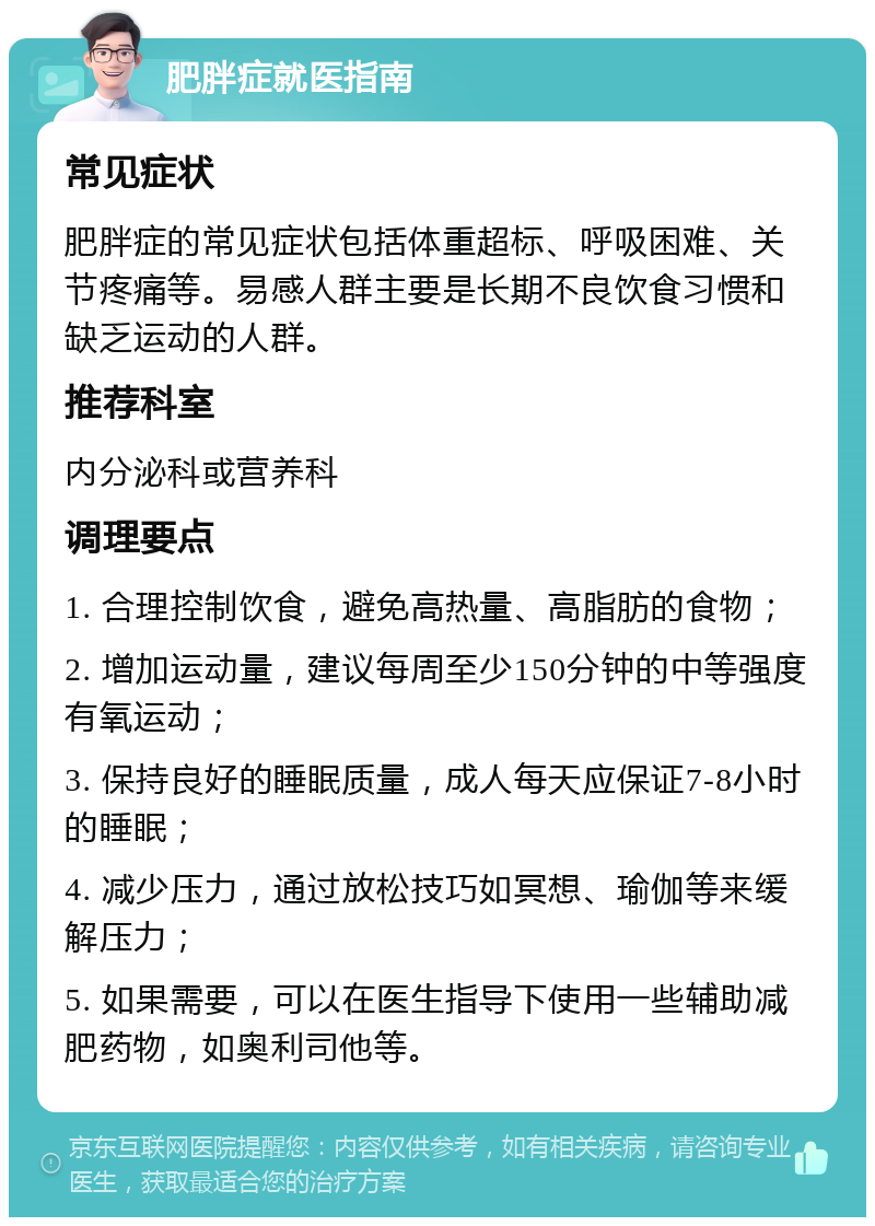 肥胖症就医指南 常见症状 肥胖症的常见症状包括体重超标、呼吸困难、关节疼痛等。易感人群主要是长期不良饮食习惯和缺乏运动的人群。 推荐科室 内分泌科或营养科 调理要点 1. 合理控制饮食，避免高热量、高脂肪的食物； 2. 增加运动量，建议每周至少150分钟的中等强度有氧运动； 3. 保持良好的睡眠质量，成人每天应保证7-8小时的睡眠； 4. 减少压力，通过放松技巧如冥想、瑜伽等来缓解压力； 5. 如果需要，可以在医生指导下使用一些辅助减肥药物，如奥利司他等。