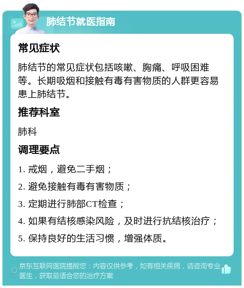 肺结节就医指南 常见症状 肺结节的常见症状包括咳嗽、胸痛、呼吸困难等。长期吸烟和接触有毒有害物质的人群更容易患上肺结节。 推荐科室 肺科 调理要点 1. 戒烟，避免二手烟； 2. 避免接触有毒有害物质； 3. 定期进行肺部CT检查； 4. 如果有结核感染风险，及时进行抗结核治疗； 5. 保持良好的生活习惯，增强体质。