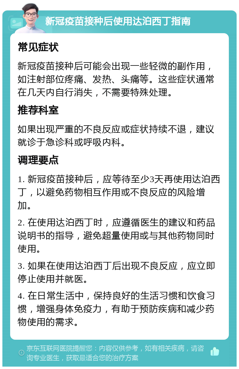 新冠疫苗接种后使用达泊西丁指南 常见症状 新冠疫苗接种后可能会出现一些轻微的副作用，如注射部位疼痛、发热、头痛等。这些症状通常在几天内自行消失，不需要特殊处理。 推荐科室 如果出现严重的不良反应或症状持续不退，建议就诊于急诊科或呼吸内科。 调理要点 1. 新冠疫苗接种后，应等待至少3天再使用达泊西丁，以避免药物相互作用或不良反应的风险增加。 2. 在使用达泊西丁时，应遵循医生的建议和药品说明书的指导，避免超量使用或与其他药物同时使用。 3. 如果在使用达泊西丁后出现不良反应，应立即停止使用并就医。 4. 在日常生活中，保持良好的生活习惯和饮食习惯，增强身体免疫力，有助于预防疾病和减少药物使用的需求。