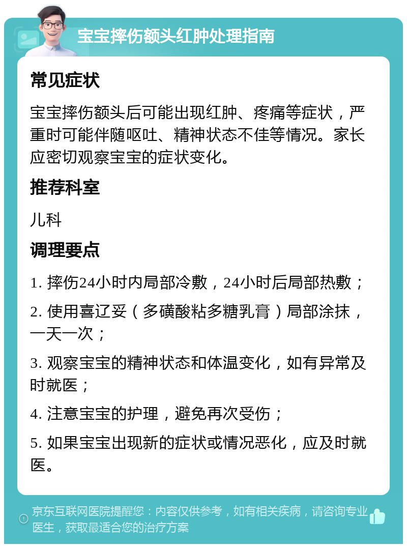 宝宝摔伤额头红肿处理指南 常见症状 宝宝摔伤额头后可能出现红肿、疼痛等症状，严重时可能伴随呕吐、精神状态不佳等情况。家长应密切观察宝宝的症状变化。 推荐科室 儿科 调理要点 1. 摔伤24小时内局部冷敷，24小时后局部热敷； 2. 使用喜辽妥（多磺酸粘多糖乳膏）局部涂抹，一天一次； 3. 观察宝宝的精神状态和体温变化，如有异常及时就医； 4. 注意宝宝的护理，避免再次受伤； 5. 如果宝宝出现新的症状或情况恶化，应及时就医。