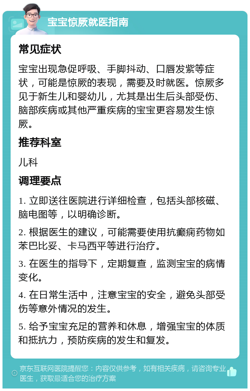 宝宝惊厥就医指南 常见症状 宝宝出现急促呼吸、手脚抖动、口唇发紫等症状，可能是惊厥的表现，需要及时就医。惊厥多见于新生儿和婴幼儿，尤其是出生后头部受伤、脑部疾病或其他严重疾病的宝宝更容易发生惊厥。 推荐科室 儿科 调理要点 1. 立即送往医院进行详细检查，包括头部核磁、脑电图等，以明确诊断。 2. 根据医生的建议，可能需要使用抗癫痫药物如苯巴比妥、卡马西平等进行治疗。 3. 在医生的指导下，定期复查，监测宝宝的病情变化。 4. 在日常生活中，注意宝宝的安全，避免头部受伤等意外情况的发生。 5. 给予宝宝充足的营养和休息，增强宝宝的体质和抵抗力，预防疾病的发生和复发。