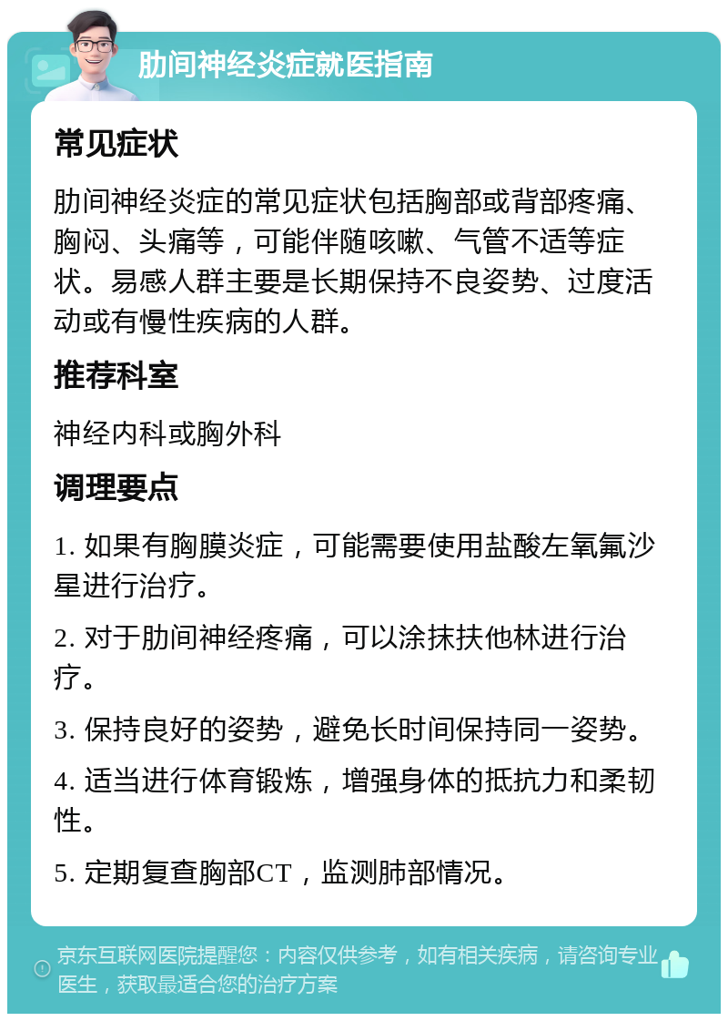 肋间神经炎症就医指南 常见症状 肋间神经炎症的常见症状包括胸部或背部疼痛、胸闷、头痛等，可能伴随咳嗽、气管不适等症状。易感人群主要是长期保持不良姿势、过度活动或有慢性疾病的人群。 推荐科室 神经内科或胸外科 调理要点 1. 如果有胸膜炎症，可能需要使用盐酸左氧氟沙星进行治疗。 2. 对于肋间神经疼痛，可以涂抹扶他林进行治疗。 3. 保持良好的姿势，避免长时间保持同一姿势。 4. 适当进行体育锻炼，增强身体的抵抗力和柔韧性。 5. 定期复查胸部CT，监测肺部情况。