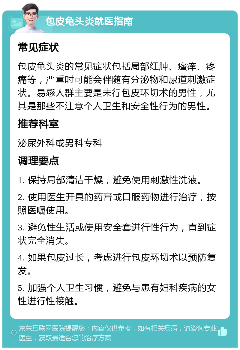 包皮龟头炎就医指南 常见症状 包皮龟头炎的常见症状包括局部红肿、瘙痒、疼痛等，严重时可能会伴随有分泌物和尿道刺激症状。易感人群主要是未行包皮环切术的男性，尤其是那些不注意个人卫生和安全性行为的男性。 推荐科室 泌尿外科或男科专科 调理要点 1. 保持局部清洁干燥，避免使用刺激性洗液。 2. 使用医生开具的药膏或口服药物进行治疗，按照医嘱使用。 3. 避免性生活或使用安全套进行性行为，直到症状完全消失。 4. 如果包皮过长，考虑进行包皮环切术以预防复发。 5. 加强个人卫生习惯，避免与患有妇科疾病的女性进行性接触。