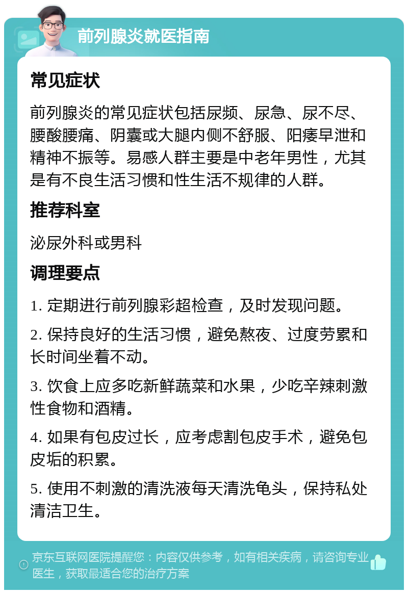 前列腺炎就医指南 常见症状 前列腺炎的常见症状包括尿频、尿急、尿不尽、腰酸腰痛、阴囊或大腿内侧不舒服、阳痿早泄和精神不振等。易感人群主要是中老年男性，尤其是有不良生活习惯和性生活不规律的人群。 推荐科室 泌尿外科或男科 调理要点 1. 定期进行前列腺彩超检查，及时发现问题。 2. 保持良好的生活习惯，避免熬夜、过度劳累和长时间坐着不动。 3. 饮食上应多吃新鲜蔬菜和水果，少吃辛辣刺激性食物和酒精。 4. 如果有包皮过长，应考虑割包皮手术，避免包皮垢的积累。 5. 使用不刺激的清洗液每天清洗龟头，保持私处清洁卫生。