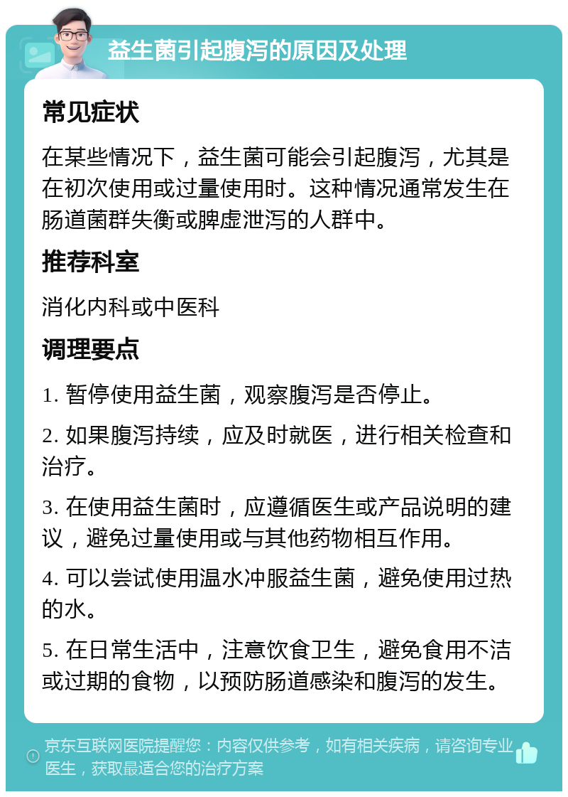 益生菌引起腹泻的原因及处理 常见症状 在某些情况下，益生菌可能会引起腹泻，尤其是在初次使用或过量使用时。这种情况通常发生在肠道菌群失衡或脾虚泄泻的人群中。 推荐科室 消化内科或中医科 调理要点 1. 暂停使用益生菌，观察腹泻是否停止。 2. 如果腹泻持续，应及时就医，进行相关检查和治疗。 3. 在使用益生菌时，应遵循医生或产品说明的建议，避免过量使用或与其他药物相互作用。 4. 可以尝试使用温水冲服益生菌，避免使用过热的水。 5. 在日常生活中，注意饮食卫生，避免食用不洁或过期的食物，以预防肠道感染和腹泻的发生。