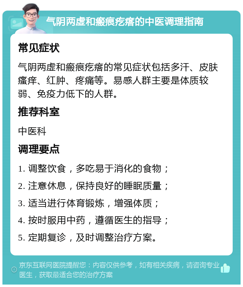 气阴两虚和瘢痕疙瘩的中医调理指南 常见症状 气阴两虚和瘢痕疙瘩的常见症状包括多汗、皮肤瘙痒、红肿、疼痛等。易感人群主要是体质较弱、免疫力低下的人群。 推荐科室 中医科 调理要点 1. 调整饮食，多吃易于消化的食物； 2. 注意休息，保持良好的睡眠质量； 3. 适当进行体育锻炼，增强体质； 4. 按时服用中药，遵循医生的指导； 5. 定期复诊，及时调整治疗方案。