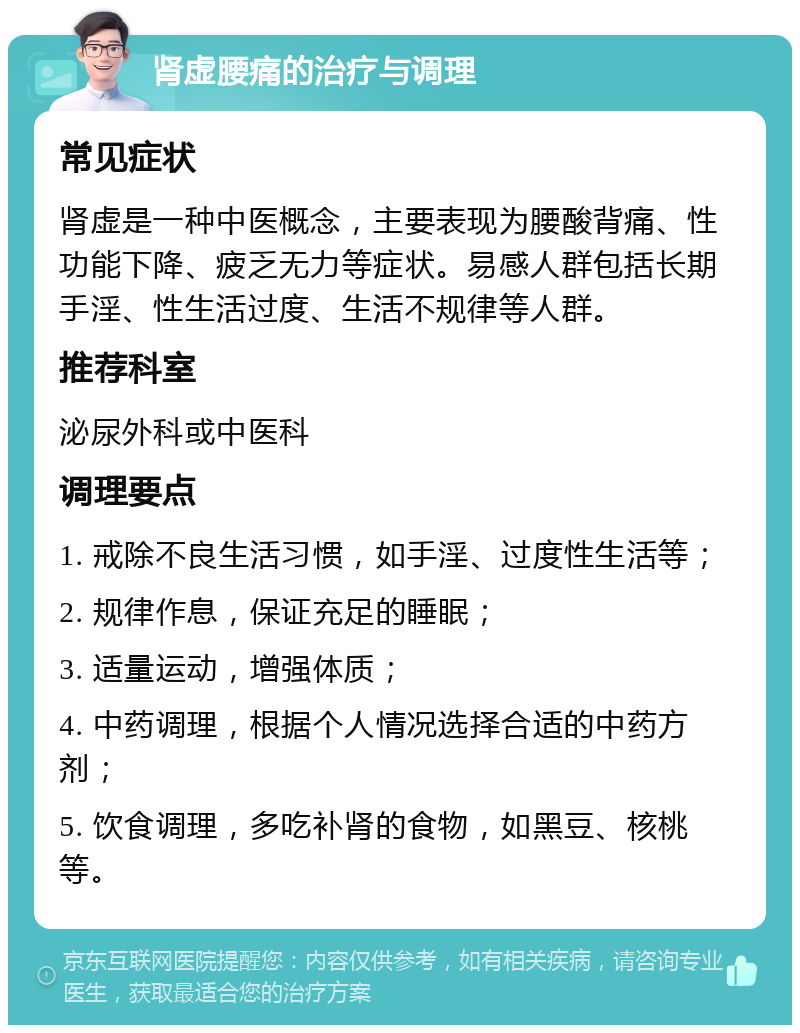 肾虚腰痛的治疗与调理 常见症状 肾虚是一种中医概念，主要表现为腰酸背痛、性功能下降、疲乏无力等症状。易感人群包括长期手淫、性生活过度、生活不规律等人群。 推荐科室 泌尿外科或中医科 调理要点 1. 戒除不良生活习惯，如手淫、过度性生活等； 2. 规律作息，保证充足的睡眠； 3. 适量运动，增强体质； 4. 中药调理，根据个人情况选择合适的中药方剂； 5. 饮食调理，多吃补肾的食物，如黑豆、核桃等。