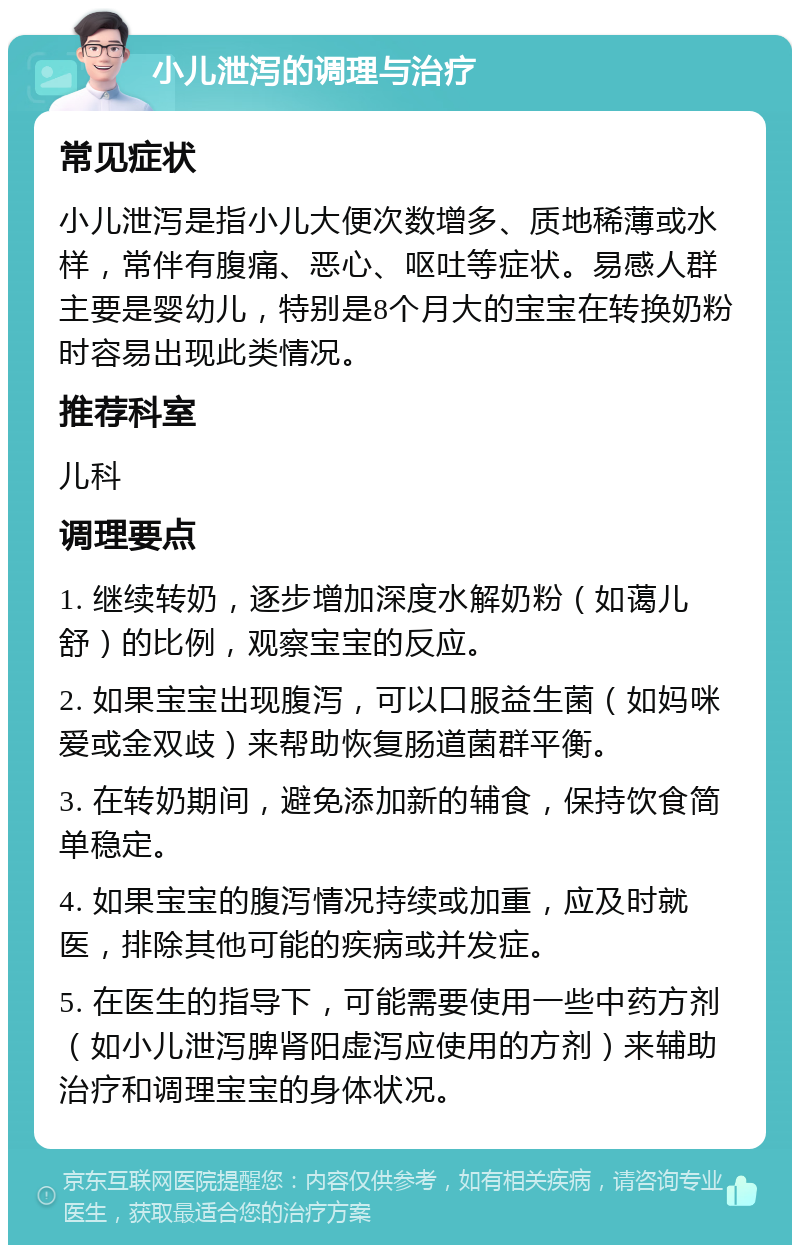 小儿泄泻的调理与治疗 常见症状 小儿泄泻是指小儿大便次数增多、质地稀薄或水样，常伴有腹痛、恶心、呕吐等症状。易感人群主要是婴幼儿，特别是8个月大的宝宝在转换奶粉时容易出现此类情况。 推荐科室 儿科 调理要点 1. 继续转奶，逐步增加深度水解奶粉（如蔼儿舒）的比例，观察宝宝的反应。 2. 如果宝宝出现腹泻，可以口服益生菌（如妈咪爱或金双歧）来帮助恢复肠道菌群平衡。 3. 在转奶期间，避免添加新的辅食，保持饮食简单稳定。 4. 如果宝宝的腹泻情况持续或加重，应及时就医，排除其他可能的疾病或并发症。 5. 在医生的指导下，可能需要使用一些中药方剂（如小儿泄泻脾肾阳虚泻应使用的方剂）来辅助治疗和调理宝宝的身体状况。