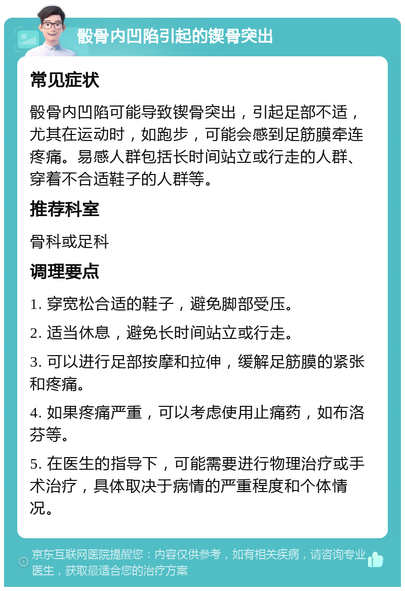 骰骨内凹陷引起的锲骨突出 常见症状 骰骨内凹陷可能导致锲骨突出，引起足部不适，尤其在运动时，如跑步，可能会感到足筋膜牵连疼痛。易感人群包括长时间站立或行走的人群、穿着不合适鞋子的人群等。 推荐科室 骨科或足科 调理要点 1. 穿宽松合适的鞋子，避免脚部受压。 2. 适当休息，避免长时间站立或行走。 3. 可以进行足部按摩和拉伸，缓解足筋膜的紧张和疼痛。 4. 如果疼痛严重，可以考虑使用止痛药，如布洛芬等。 5. 在医生的指导下，可能需要进行物理治疗或手术治疗，具体取决于病情的严重程度和个体情况。