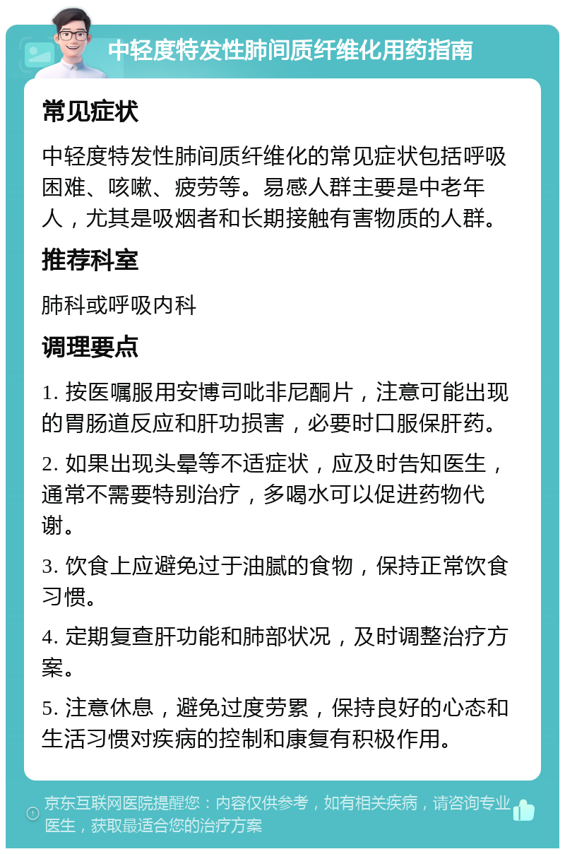 中轻度特发性肺间质纤维化用药指南 常见症状 中轻度特发性肺间质纤维化的常见症状包括呼吸困难、咳嗽、疲劳等。易感人群主要是中老年人，尤其是吸烟者和长期接触有害物质的人群。 推荐科室 肺科或呼吸内科 调理要点 1. 按医嘱服用安博司吡非尼酮片，注意可能出现的胃肠道反应和肝功损害，必要时口服保肝药。 2. 如果出现头晕等不适症状，应及时告知医生，通常不需要特别治疗，多喝水可以促进药物代谢。 3. 饮食上应避免过于油腻的食物，保持正常饮食习惯。 4. 定期复查肝功能和肺部状况，及时调整治疗方案。 5. 注意休息，避免过度劳累，保持良好的心态和生活习惯对疾病的控制和康复有积极作用。