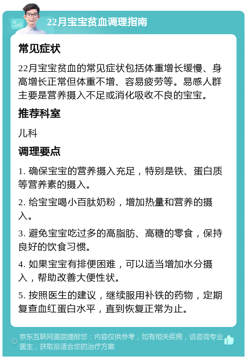 22月宝宝贫血调理指南 常见症状 22月宝宝贫血的常见症状包括体重增长缓慢、身高增长正常但体重不增、容易疲劳等。易感人群主要是营养摄入不足或消化吸收不良的宝宝。 推荐科室 儿科 调理要点 1. 确保宝宝的营养摄入充足，特别是铁、蛋白质等营养素的摄入。 2. 给宝宝喝小百肽奶粉，增加热量和营养的摄入。 3. 避免宝宝吃过多的高脂肪、高糖的零食，保持良好的饮食习惯。 4. 如果宝宝有排便困难，可以适当增加水分摄入，帮助改善大便性状。 5. 按照医生的建议，继续服用补铁的药物，定期复查血红蛋白水平，直到恢复正常为止。