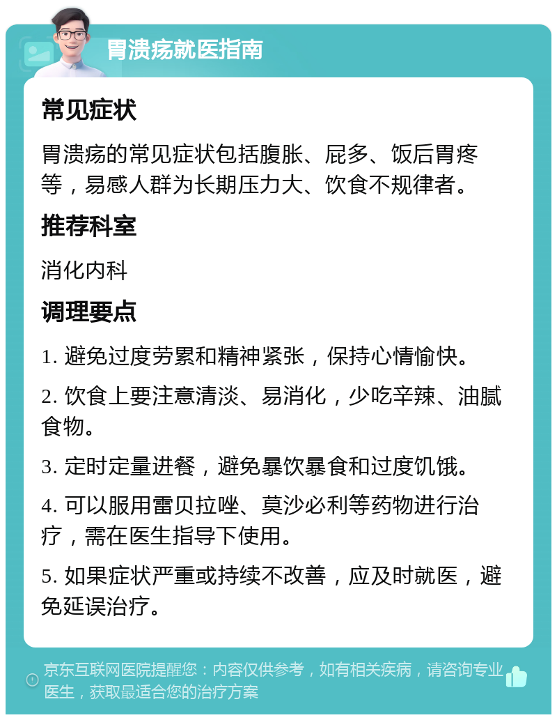 胃溃疡就医指南 常见症状 胃溃疡的常见症状包括腹胀、屁多、饭后胃疼等，易感人群为长期压力大、饮食不规律者。 推荐科室 消化内科 调理要点 1. 避免过度劳累和精神紧张，保持心情愉快。 2. 饮食上要注意清淡、易消化，少吃辛辣、油腻食物。 3. 定时定量进餐，避免暴饮暴食和过度饥饿。 4. 可以服用雷贝拉唑、莫沙必利等药物进行治疗，需在医生指导下使用。 5. 如果症状严重或持续不改善，应及时就医，避免延误治疗。