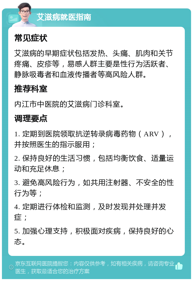 艾滋病就医指南 常见症状 艾滋病的早期症状包括发热、头痛、肌肉和关节疼痛、皮疹等，易感人群主要是性行为活跃者、静脉吸毒者和血液传播者等高风险人群。 推荐科室 内江市中医院的艾滋病门诊科室。 调理要点 1. 定期到医院领取抗逆转录病毒药物（ARV），并按照医生的指示服用； 2. 保持良好的生活习惯，包括均衡饮食、适量运动和充足休息； 3. 避免高风险行为，如共用注射器、不安全的性行为等； 4. 定期进行体检和监测，及时发现并处理并发症； 5. 加强心理支持，积极面对疾病，保持良好的心态。