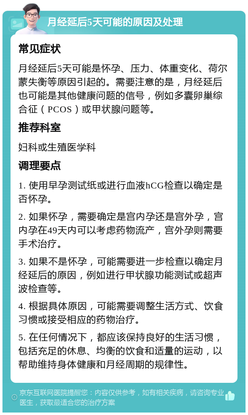 月经延后5天可能的原因及处理 常见症状 月经延后5天可能是怀孕、压力、体重变化、荷尔蒙失衡等原因引起的。需要注意的是，月经延后也可能是其他健康问题的信号，例如多囊卵巢综合征（PCOS）或甲状腺问题等。 推荐科室 妇科或生殖医学科 调理要点 1. 使用早孕测试纸或进行血液hCG检查以确定是否怀孕。 2. 如果怀孕，需要确定是宫内孕还是宫外孕，宫内孕在49天内可以考虑药物流产，宫外孕则需要手术治疗。 3. 如果不是怀孕，可能需要进一步检查以确定月经延后的原因，例如进行甲状腺功能测试或超声波检查等。 4. 根据具体原因，可能需要调整生活方式、饮食习惯或接受相应的药物治疗。 5. 在任何情况下，都应该保持良好的生活习惯，包括充足的休息、均衡的饮食和适量的运动，以帮助维持身体健康和月经周期的规律性。