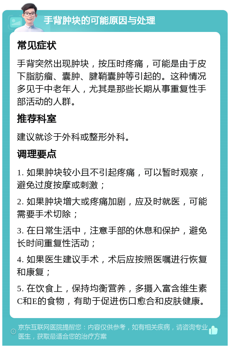 手背肿块的可能原因与处理 常见症状 手背突然出现肿块，按压时疼痛，可能是由于皮下脂肪瘤、囊肿、腱鞘囊肿等引起的。这种情况多见于中老年人，尤其是那些长期从事重复性手部活动的人群。 推荐科室 建议就诊于外科或整形外科。 调理要点 1. 如果肿块较小且不引起疼痛，可以暂时观察，避免过度按摩或刺激； 2. 如果肿块增大或疼痛加剧，应及时就医，可能需要手术切除； 3. 在日常生活中，注意手部的休息和保护，避免长时间重复性活动； 4. 如果医生建议手术，术后应按照医嘱进行恢复和康复； 5. 在饮食上，保持均衡营养，多摄入富含维生素C和E的食物，有助于促进伤口愈合和皮肤健康。