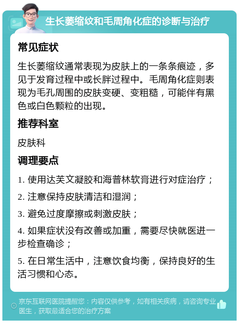 生长萎缩纹和毛周角化症的诊断与治疗 常见症状 生长萎缩纹通常表现为皮肤上的一条条痕迹，多见于发育过程中或长胖过程中。毛周角化症则表现为毛孔周围的皮肤变硬、变粗糙，可能伴有黑色或白色颗粒的出现。 推荐科室 皮肤科 调理要点 1. 使用达芙文凝胶和海普林软膏进行对症治疗； 2. 注意保持皮肤清洁和湿润； 3. 避免过度摩擦或刺激皮肤； 4. 如果症状没有改善或加重，需要尽快就医进一步检查确诊； 5. 在日常生活中，注意饮食均衡，保持良好的生活习惯和心态。