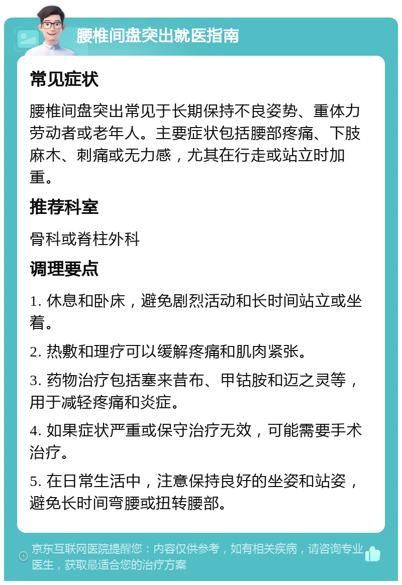 腰椎间盘突出就医指南 常见症状 腰椎间盘突出常见于长期保持不良姿势、重体力劳动者或老年人。主要症状包括腰部疼痛、下肢麻木、刺痛或无力感，尤其在行走或站立时加重。 推荐科室 骨科或脊柱外科 调理要点 1. 休息和卧床，避免剧烈活动和长时间站立或坐着。 2. 热敷和理疗可以缓解疼痛和肌肉紧张。 3. 药物治疗包括塞来昔布、甲钴胺和迈之灵等，用于减轻疼痛和炎症。 4. 如果症状严重或保守治疗无效，可能需要手术治疗。 5. 在日常生活中，注意保持良好的坐姿和站姿，避免长时间弯腰或扭转腰部。