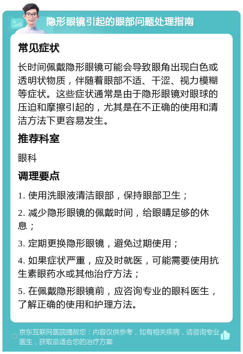 隐形眼镜引起的眼部问题处理指南 常见症状 长时间佩戴隐形眼镜可能会导致眼角出现白色或透明状物质，伴随着眼部不适、干涩、视力模糊等症状。这些症状通常是由于隐形眼镜对眼球的压迫和摩擦引起的，尤其是在不正确的使用和清洁方法下更容易发生。 推荐科室 眼科 调理要点 1. 使用洗眼液清洁眼部，保持眼部卫生； 2. 减少隐形眼镜的佩戴时间，给眼睛足够的休息； 3. 定期更换隐形眼镜，避免过期使用； 4. 如果症状严重，应及时就医，可能需要使用抗生素眼药水或其他治疗方法； 5. 在佩戴隐形眼镜前，应咨询专业的眼科医生，了解正确的使用和护理方法。