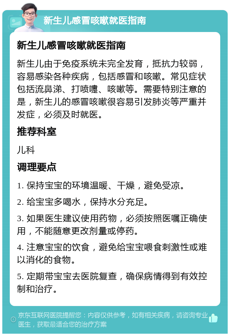 新生儿感冒咳嗽就医指南 新生儿感冒咳嗽就医指南 新生儿由于免疫系统未完全发育，抵抗力较弱，容易感染各种疾病，包括感冒和咳嗽。常见症状包括流鼻涕、打喷嚏、咳嗽等。需要特别注意的是，新生儿的感冒咳嗽很容易引发肺炎等严重并发症，必须及时就医。 推荐科室 儿科 调理要点 1. 保持宝宝的环境温暖、干燥，避免受凉。 2. 给宝宝多喝水，保持水分充足。 3. 如果医生建议使用药物，必须按照医嘱正确使用，不能随意更改剂量或停药。 4. 注意宝宝的饮食，避免给宝宝喂食刺激性或难以消化的食物。 5. 定期带宝宝去医院复查，确保病情得到有效控制和治疗。