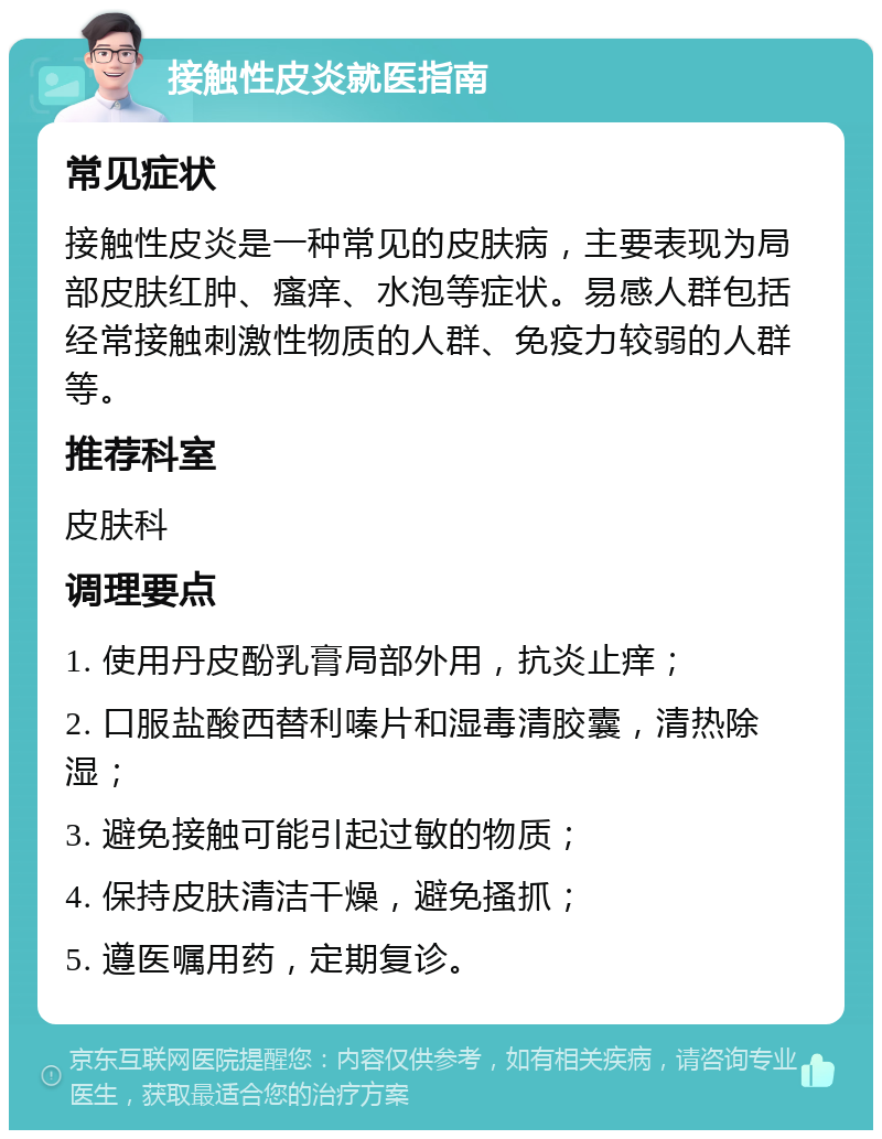 接触性皮炎就医指南 常见症状 接触性皮炎是一种常见的皮肤病，主要表现为局部皮肤红肿、瘙痒、水泡等症状。易感人群包括经常接触刺激性物质的人群、免疫力较弱的人群等。 推荐科室 皮肤科 调理要点 1. 使用丹皮酚乳膏局部外用，抗炎止痒； 2. 口服盐酸西替利嗪片和湿毒清胶囊，清热除湿； 3. 避免接触可能引起过敏的物质； 4. 保持皮肤清洁干燥，避免搔抓； 5. 遵医嘱用药，定期复诊。