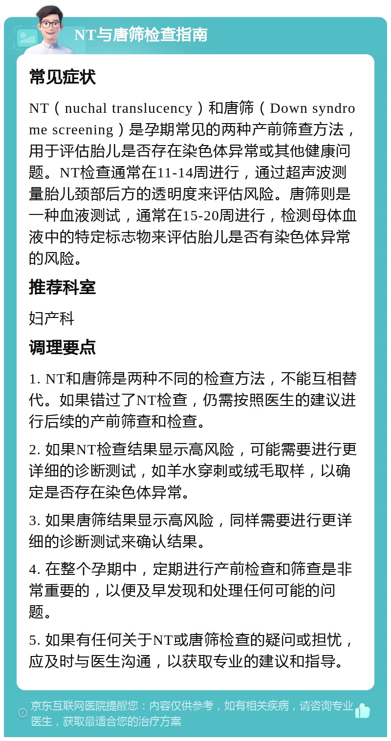 NT与唐筛检查指南 常见症状 NT（nuchal translucency）和唐筛（Down syndrome screening）是孕期常见的两种产前筛查方法，用于评估胎儿是否存在染色体异常或其他健康问题。NT检查通常在11-14周进行，通过超声波测量胎儿颈部后方的透明度来评估风险。唐筛则是一种血液测试，通常在15-20周进行，检测母体血液中的特定标志物来评估胎儿是否有染色体异常的风险。 推荐科室 妇产科 调理要点 1. NT和唐筛是两种不同的检查方法，不能互相替代。如果错过了NT检查，仍需按照医生的建议进行后续的产前筛查和检查。 2. 如果NT检查结果显示高风险，可能需要进行更详细的诊断测试，如羊水穿刺或绒毛取样，以确定是否存在染色体异常。 3. 如果唐筛结果显示高风险，同样需要进行更详细的诊断测试来确认结果。 4. 在整个孕期中，定期进行产前检查和筛查是非常重要的，以便及早发现和处理任何可能的问题。 5. 如果有任何关于NT或唐筛检查的疑问或担忧，应及时与医生沟通，以获取专业的建议和指导。