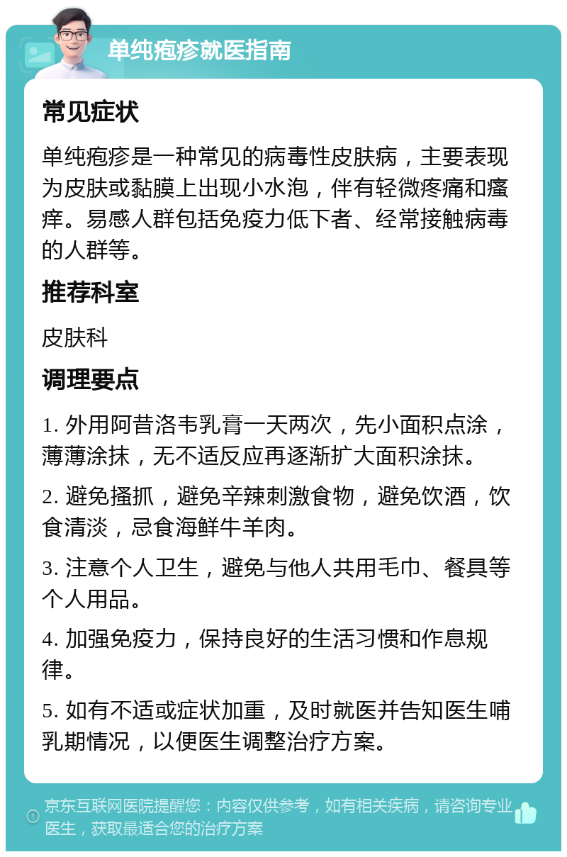 单纯疱疹就医指南 常见症状 单纯疱疹是一种常见的病毒性皮肤病，主要表现为皮肤或黏膜上出现小水泡，伴有轻微疼痛和瘙痒。易感人群包括免疫力低下者、经常接触病毒的人群等。 推荐科室 皮肤科 调理要点 1. 外用阿昔洛韦乳膏一天两次，先小面积点涂，薄薄涂抹，无不适反应再逐渐扩大面积涂抹。 2. 避免搔抓，避免辛辣刺激食物，避免饮酒，饮食清淡，忌食海鲜牛羊肉。 3. 注意个人卫生，避免与他人共用毛巾、餐具等个人用品。 4. 加强免疫力，保持良好的生活习惯和作息规律。 5. 如有不适或症状加重，及时就医并告知医生哺乳期情况，以便医生调整治疗方案。