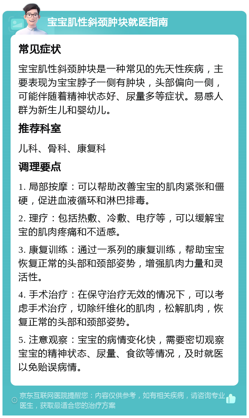 宝宝肌性斜颈肿块就医指南 常见症状 宝宝肌性斜颈肿块是一种常见的先天性疾病，主要表现为宝宝脖子一侧有肿块，头部偏向一侧，可能伴随着精神状态好、尿量多等症状。易感人群为新生儿和婴幼儿。 推荐科室 儿科、骨科、康复科 调理要点 1. 局部按摩：可以帮助改善宝宝的肌肉紧张和僵硬，促进血液循环和淋巴排毒。 2. 理疗：包括热敷、冷敷、电疗等，可以缓解宝宝的肌肉疼痛和不适感。 3. 康复训练：通过一系列的康复训练，帮助宝宝恢复正常的头部和颈部姿势，增强肌肉力量和灵活性。 4. 手术治疗：在保守治疗无效的情况下，可以考虑手术治疗，切除纤维化的肌肉，松解肌肉，恢复正常的头部和颈部姿势。 5. 注意观察：宝宝的病情变化快，需要密切观察宝宝的精神状态、尿量、食欲等情况，及时就医以免贻误病情。