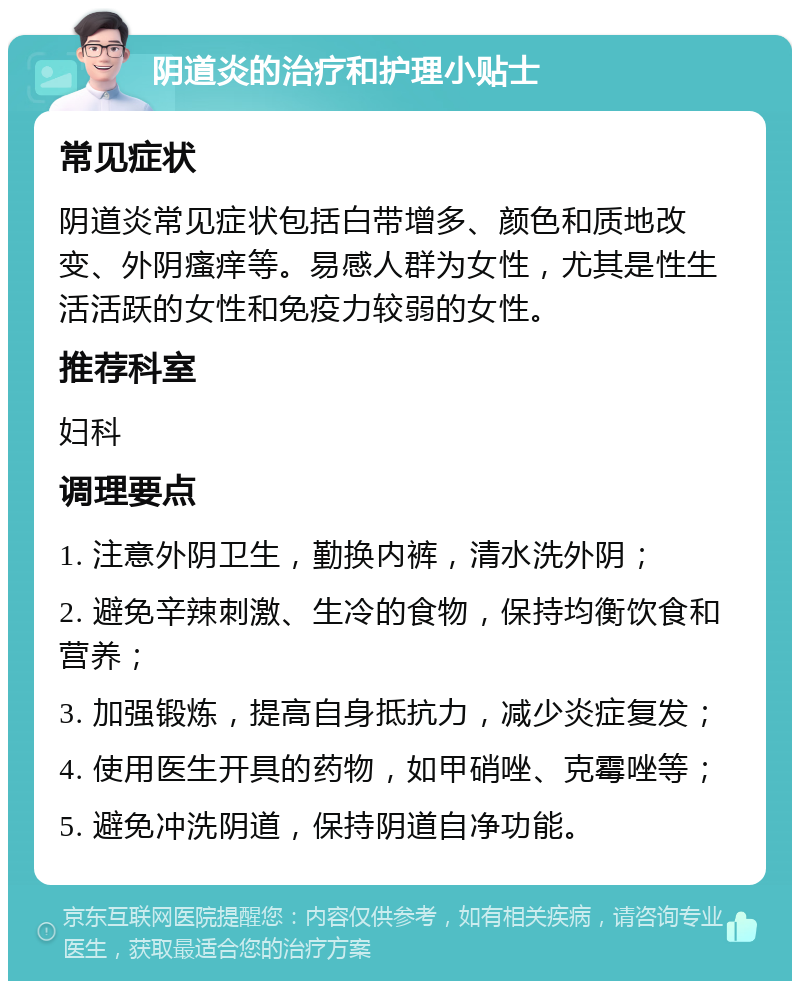 阴道炎的治疗和护理小贴士 常见症状 阴道炎常见症状包括白带增多、颜色和质地改变、外阴瘙痒等。易感人群为女性，尤其是性生活活跃的女性和免疫力较弱的女性。 推荐科室 妇科 调理要点 1. 注意外阴卫生，勤换内裤，清水洗外阴； 2. 避免辛辣刺激、生冷的食物，保持均衡饮食和营养； 3. 加强锻炼，提高自身抵抗力，减少炎症复发； 4. 使用医生开具的药物，如甲硝唑、克霉唑等； 5. 避免冲洗阴道，保持阴道自净功能。