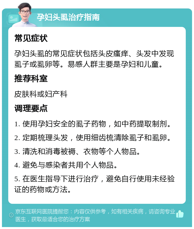 孕妇头虱治疗指南 常见症状 孕妇头虱的常见症状包括头皮瘙痒、头发中发现虱子或虱卵等。易感人群主要是孕妇和儿童。 推荐科室 皮肤科或妇产科 调理要点 1. 使用孕妇安全的虱子药物，如中药提取制剂。 2. 定期梳理头发，使用细齿梳清除虱子和虱卵。 3. 清洗和消毒被褥、衣物等个人物品。 4. 避免与感染者共用个人物品。 5. 在医生指导下进行治疗，避免自行使用未经验证的药物或方法。