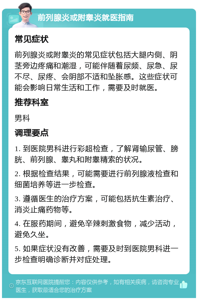 前列腺炎或附睾炎就医指南 常见症状 前列腺炎或附睾炎的常见症状包括大腿内侧、阴茎旁边疼痛和潮湿，可能伴随着尿频、尿急、尿不尽、尿疼、会阴部不适和坠胀感。这些症状可能会影响日常生活和工作，需要及时就医。 推荐科室 男科 调理要点 1. 到医院男科进行彩超检查，了解肾输尿管、膀胱、前列腺、睾丸和附睾精索的状况。 2. 根据检查结果，可能需要进行前列腺液检查和细菌培养等进一步检查。 3. 遵循医生的治疗方案，可能包括抗生素治疗、消炎止痛药物等。 4. 在服药期间，避免辛辣刺激食物，减少活动，避免久坐。 5. 如果症状没有改善，需要及时到医院男科进一步检查明确诊断并对症处理。