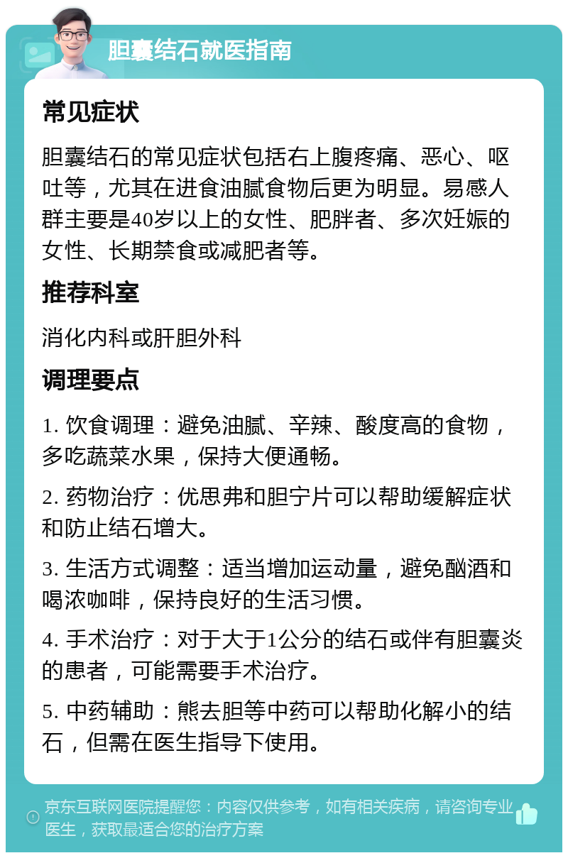 胆囊结石就医指南 常见症状 胆囊结石的常见症状包括右上腹疼痛、恶心、呕吐等，尤其在进食油腻食物后更为明显。易感人群主要是40岁以上的女性、肥胖者、多次妊娠的女性、长期禁食或减肥者等。 推荐科室 消化内科或肝胆外科 调理要点 1. 饮食调理：避免油腻、辛辣、酸度高的食物，多吃蔬菜水果，保持大便通畅。 2. 药物治疗：优思弗和胆宁片可以帮助缓解症状和防止结石增大。 3. 生活方式调整：适当增加运动量，避免酗酒和喝浓咖啡，保持良好的生活习惯。 4. 手术治疗：对于大于1公分的结石或伴有胆囊炎的患者，可能需要手术治疗。 5. 中药辅助：熊去胆等中药可以帮助化解小的结石，但需在医生指导下使用。