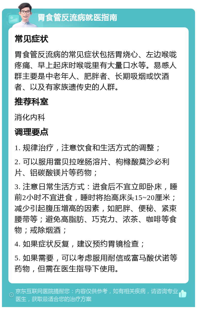 胃食管反流病就医指南 常见症状 胃食管反流病的常见症状包括胃烧心、左边喉咙疼痛、早上起床时喉咙里有大量口水等。易感人群主要是中老年人、肥胖者、长期吸烟或饮酒者、以及有家族遗传史的人群。 推荐科室 消化内科 调理要点 1. 规律治疗，注意饮食和生活方式的调整； 2. 可以服用雷贝拉唑肠溶片、枸橼酸莫沙必利片、铝碳酸镁片等药物； 3. 注意日常生活方式：进食后不宜立即卧床，睡前2小时不宜进食，睡时将抬高床头15~20厘米；减少引起腹压增高的因素，如肥胖、便秘、紧束腰带等；避免高脂肪、巧克力、浓茶、咖啡等食物；戒除烟酒； 4. 如果症状反复，建议预约胃镜检查； 5. 如果需要，可以考虑服用耐信或富马酸伏诺等药物，但需在医生指导下使用。