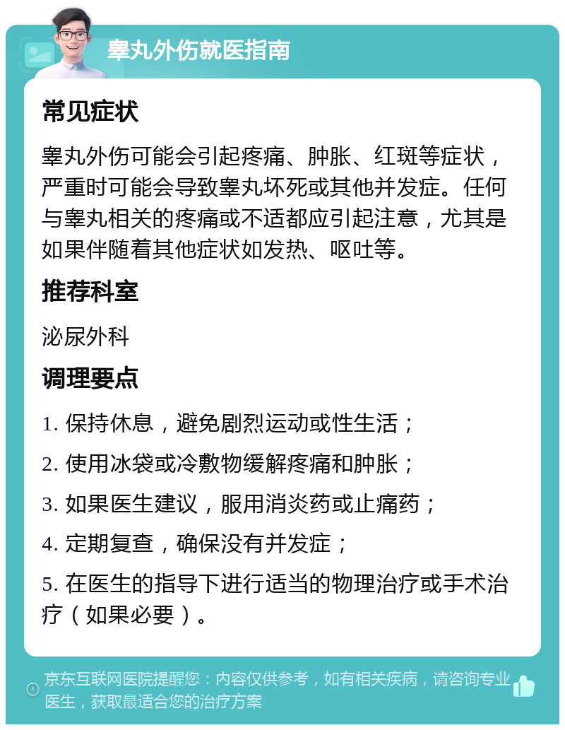 睾丸外伤就医指南 常见症状 睾丸外伤可能会引起疼痛、肿胀、红斑等症状，严重时可能会导致睾丸坏死或其他并发症。任何与睾丸相关的疼痛或不适都应引起注意，尤其是如果伴随着其他症状如发热、呕吐等。 推荐科室 泌尿外科 调理要点 1. 保持休息，避免剧烈运动或性生活； 2. 使用冰袋或冷敷物缓解疼痛和肿胀； 3. 如果医生建议，服用消炎药或止痛药； 4. 定期复查，确保没有并发症； 5. 在医生的指导下进行适当的物理治疗或手术治疗（如果必要）。