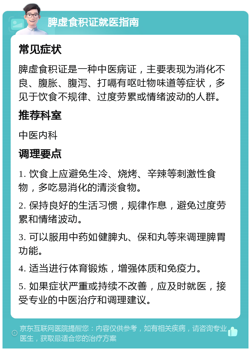 脾虚食积证就医指南 常见症状 脾虚食积证是一种中医病证，主要表现为消化不良、腹胀、腹泻、打嗝有呕吐物味道等症状，多见于饮食不规律、过度劳累或情绪波动的人群。 推荐科室 中医内科 调理要点 1. 饮食上应避免生冷、烧烤、辛辣等刺激性食物，多吃易消化的清淡食物。 2. 保持良好的生活习惯，规律作息，避免过度劳累和情绪波动。 3. 可以服用中药如健脾丸、保和丸等来调理脾胃功能。 4. 适当进行体育锻炼，增强体质和免疫力。 5. 如果症状严重或持续不改善，应及时就医，接受专业的中医治疗和调理建议。