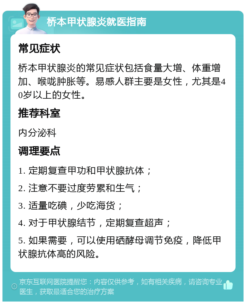 桥本甲状腺炎就医指南 常见症状 桥本甲状腺炎的常见症状包括食量大增、体重增加、喉咙肿胀等。易感人群主要是女性，尤其是40岁以上的女性。 推荐科室 内分泌科 调理要点 1. 定期复查甲功和甲状腺抗体； 2. 注意不要过度劳累和生气； 3. 适量吃碘，少吃海货； 4. 对于甲状腺结节，定期复查超声； 5. 如果需要，可以使用硒酵母调节免疫，降低甲状腺抗体高的风险。