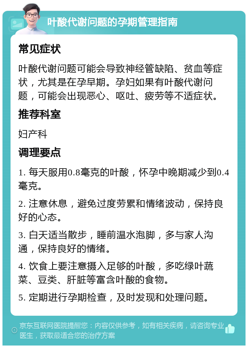 叶酸代谢问题的孕期管理指南 常见症状 叶酸代谢问题可能会导致神经管缺陷、贫血等症状，尤其是在孕早期。孕妇如果有叶酸代谢问题，可能会出现恶心、呕吐、疲劳等不适症状。 推荐科室 妇产科 调理要点 1. 每天服用0.8毫克的叶酸，怀孕中晚期减少到0.4毫克。 2. 注意休息，避免过度劳累和情绪波动，保持良好的心态。 3. 白天适当散步，睡前温水泡脚，多与家人沟通，保持良好的情绪。 4. 饮食上要注意摄入足够的叶酸，多吃绿叶蔬菜、豆类、肝脏等富含叶酸的食物。 5. 定期进行孕期检查，及时发现和处理问题。