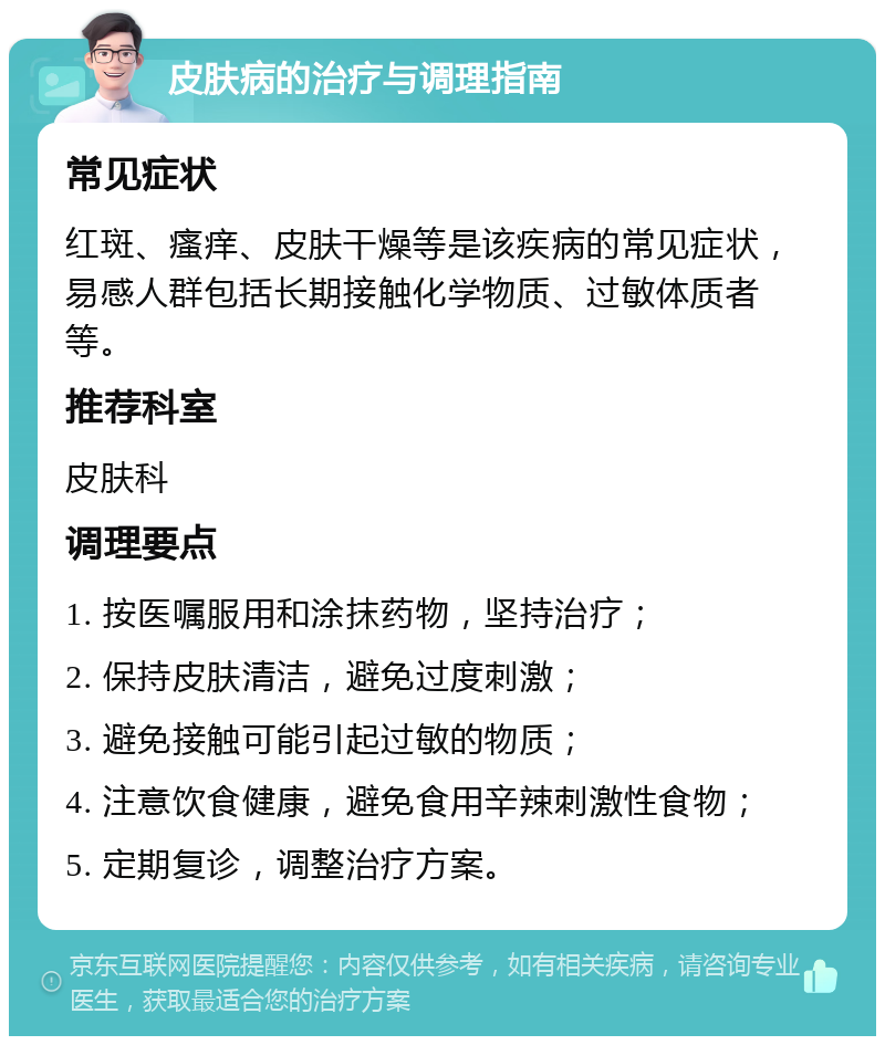 皮肤病的治疗与调理指南 常见症状 红斑、瘙痒、皮肤干燥等是该疾病的常见症状，易感人群包括长期接触化学物质、过敏体质者等。 推荐科室 皮肤科 调理要点 1. 按医嘱服用和涂抹药物，坚持治疗； 2. 保持皮肤清洁，避免过度刺激； 3. 避免接触可能引起过敏的物质； 4. 注意饮食健康，避免食用辛辣刺激性食物； 5. 定期复诊，调整治疗方案。