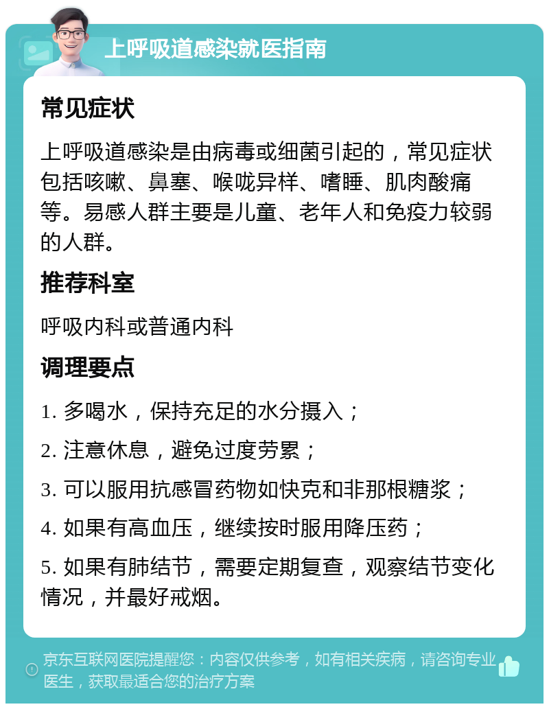 上呼吸道感染就医指南 常见症状 上呼吸道感染是由病毒或细菌引起的，常见症状包括咳嗽、鼻塞、喉咙异样、嗜睡、肌肉酸痛等。易感人群主要是儿童、老年人和免疫力较弱的人群。 推荐科室 呼吸内科或普通内科 调理要点 1. 多喝水，保持充足的水分摄入； 2. 注意休息，避免过度劳累； 3. 可以服用抗感冒药物如快克和非那根糖浆； 4. 如果有高血压，继续按时服用降压药； 5. 如果有肺结节，需要定期复查，观察结节变化情况，并最好戒烟。