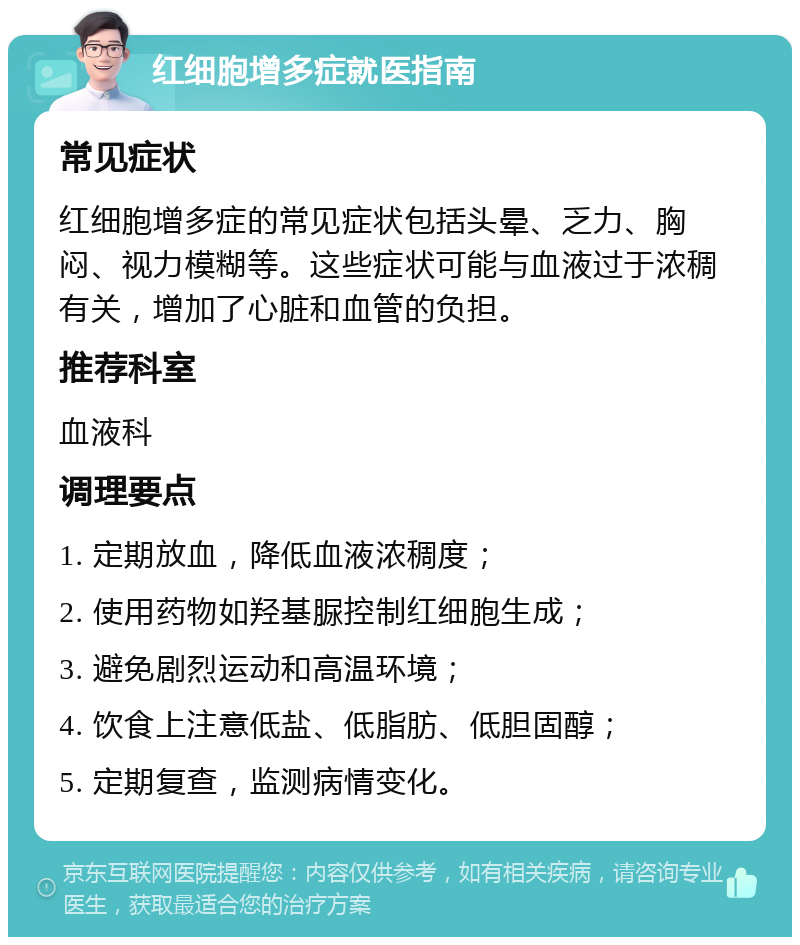 红细胞增多症就医指南 常见症状 红细胞增多症的常见症状包括头晕、乏力、胸闷、视力模糊等。这些症状可能与血液过于浓稠有关，增加了心脏和血管的负担。 推荐科室 血液科 调理要点 1. 定期放血，降低血液浓稠度； 2. 使用药物如羟基脲控制红细胞生成； 3. 避免剧烈运动和高温环境； 4. 饮食上注意低盐、低脂肪、低胆固醇； 5. 定期复查，监测病情变化。